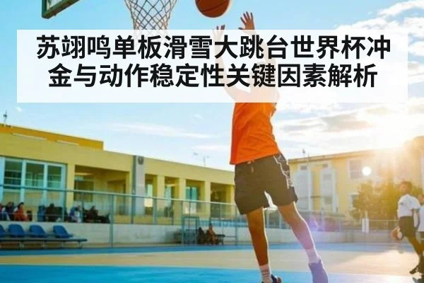 苏翊鸣单板滑雪大跳台世界杯冲金与动作稳定性关键因素解析（kaiyun）