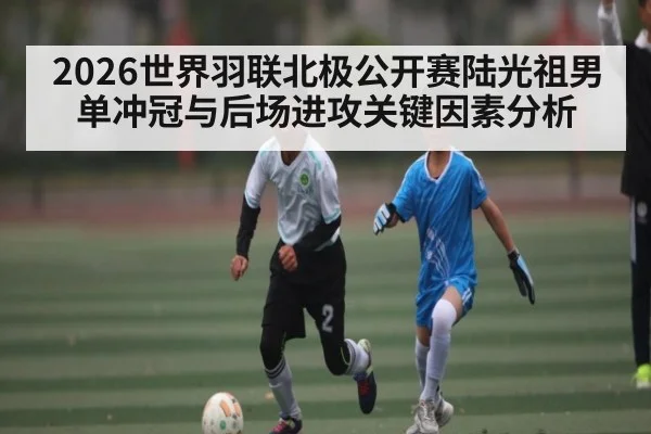 2026世界羽联北极公开赛陆光祖男单冲冠与后场进攻关键因素分析（kaiyun）