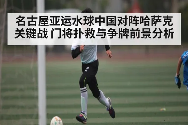 名古屋亚运水球中国对阵哈萨克关键战 门将扑救与争牌前景分析（kaiyun）